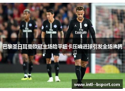 巴黎圣日耳曼欧冠主场险平纽卡压哨进球引发全场沸腾 巴黎圣日耳曼欧冠主场险平纽卡压哨进球引发全场沸腾