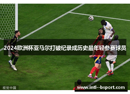 2024欧洲杯亚马尔打破纪录成历史最年轻参赛球员 2024欧洲杯亚马尔打破纪录成历史最年轻参赛球员