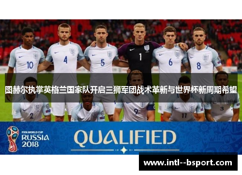 图赫尔执掌英格兰国家队开启三狮军团战术革新与世界杯新周期希望