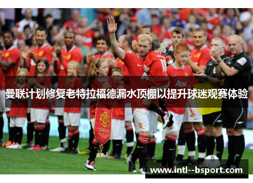 曼联计划修复老特拉福德漏水顶棚以提升球迷观赛体验