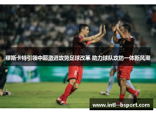 穆斯卡特引领中超激进攻势足球改革 助力球队攻防一体新风潮