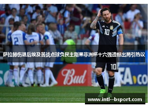 萨拉赫伤退后埃及苦战点球负民主刚果非洲杯十六强遗憾出局引热议