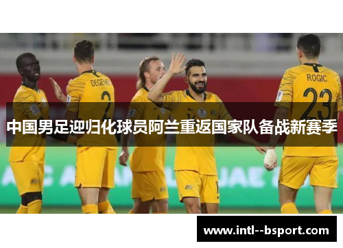 中国男足迎归化球员阿兰重返国家队备战新赛季