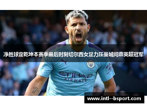 净胜球定乾坤本赛季最后时刻切尔西女足力压曼城问鼎英超冠军 净胜球定乾坤本赛季最后时刻切尔西女足力压曼城问鼎英超冠军
