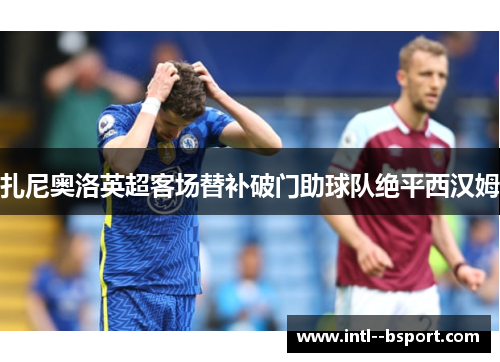 扎尼奥洛英超客场替补破门助球队绝平西汉姆