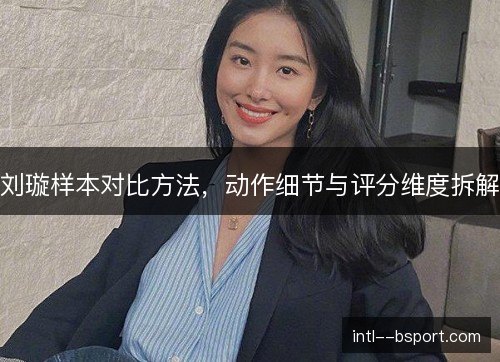 刘璇样本对比方法,动作细节与评分维度拆解 刘璇样本对比方法,动作细节与评分维度拆解