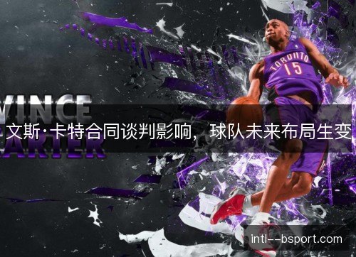 文斯·卡特合同谈判影响,球队未来布局生变 文斯·卡特合同谈判影响,球队未来布局生变
